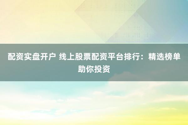 配资实盘开户 线上股票配资平台排行：精选榜单助你投资