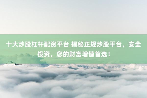 十大炒股杠杆配资平台 揭秘正规炒股平台，安全投资，您的财富增值首选！
