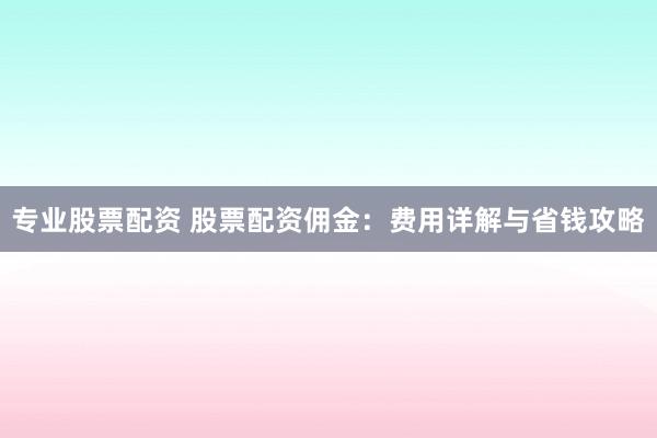 专业股票配资 股票配资佣金：费用详解与省钱攻略