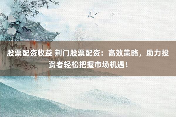 股票配资收益 荆门股票配资：高效策略，助力投资者轻松把握市场机遇！