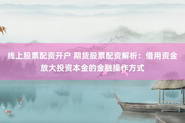 线上股票配资开户 期货股票配资解析：借用资金放大投资本金的金融操作方式