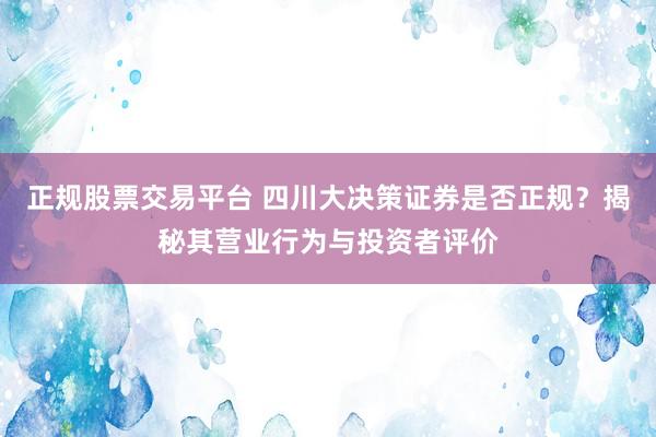 正规股票交易平台 四川大决策证券是否正规？揭秘其营业行为与投资者评价