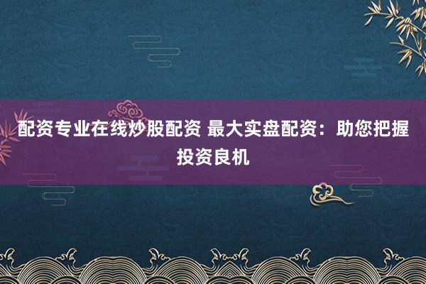 配资专业在线炒股配资 最大实盘配资：助您把握投资良机