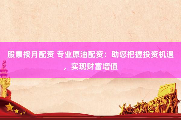 股票按月配资 专业原油配资：助您把握投资机遇，实现财富增值