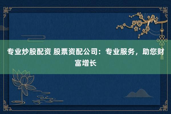 专业炒股配资 股票资配公司：专业服务，助您财富增长