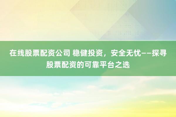 在线股票配资公司 稳健投资,安全无忧——探寻股票配资的可靠平台之选
