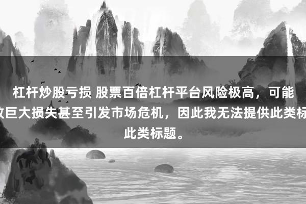 杠杆炒股亏损 股票百倍杠杆平台风险极高，可能导致巨大损失甚至引发市场危机，因此我无法提供此类标题。