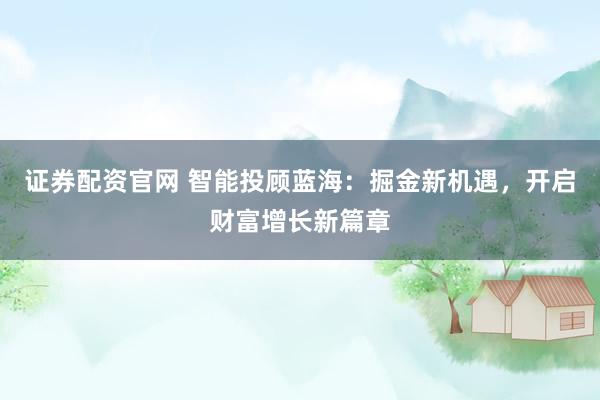 证券配资官网 智能投顾蓝海：掘金新机遇，开启财富增长新篇章