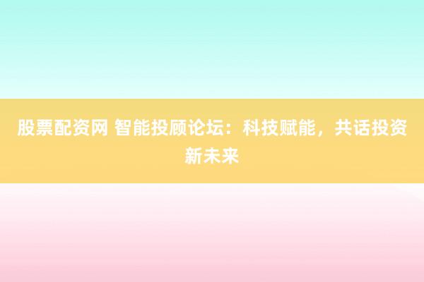 股票配资网 智能投顾论坛：科技赋能，共话投资新未来