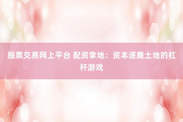 股票交易网上平台 配资拿地：资本逐鹿土地的杠杆游戏