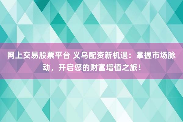 网上交易股票平台 义乌配资新机遇：掌握市场脉动，开启您的财富增值之旅！