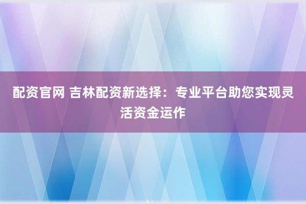 配资官网 吉林配资新选择：专业平台助您实现灵活资金运作
