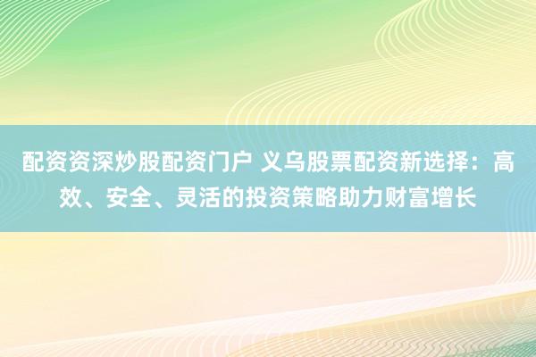 配资资深炒股配资门户 义乌股票配资新选择：高效、安全、灵活的投资策略助力财富增长
